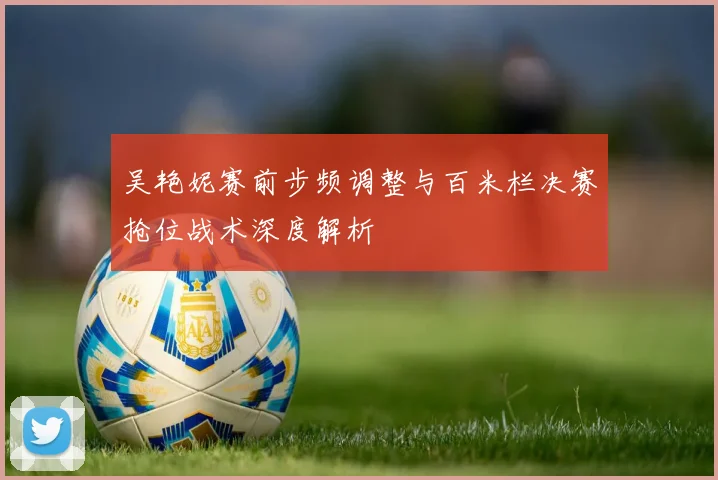 吴艳妮赛前步频调整与百米栏决赛抢位战术深度解析